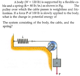 A body (W = 120 Ilb) is supported by a flexible ca-
The
ble and a spring (k= 80 lb/in.) as shown in Fig.
pulley over which the cable passes is weightless and fric-
tionless. If a force P of 100 lb is slowly applied to the body,
what is the change in potential energy of
The system consisting of the body, the cable, and the
spring?
WWw
A
P
