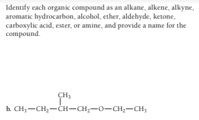Identify each organic compound as an alkane, alkene, alkyne,
aromatic hydrocarbon, alcohol, ether, aldehyde, ketone,
carboxylic acid, ester, or amine, and provide a name for the
compound.
CH3
b. CH;-CH2-CH-CH2-0-CH2-CH;
