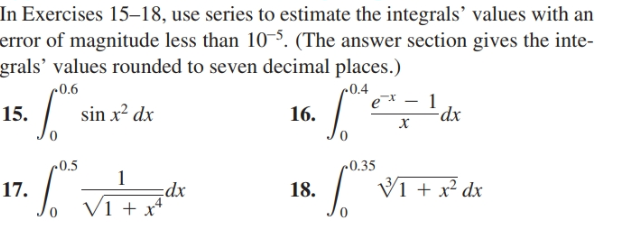 In Exercises 15–18, use series to estimate the integrals' values with an
error of magnitude less than 10-5. (The answer section gives the inte-
grals' values rounded to seven decimal places.)
c0.4
c0.6
15.
sin x? dx
16.
-dx
»0.5
~0.35
17.
18.
V1 + x² dx
cdx
V1 + x*
