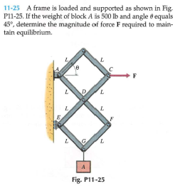 11-25 A frame is loaded and supported as shown in Fig.
P11-25. If the weight of block A is 500 lb and angle 8 equals
45°, determine the magnitude of force F required to main-
tain equilibrium.
F
7.
L.
A
Fig. P11-25
