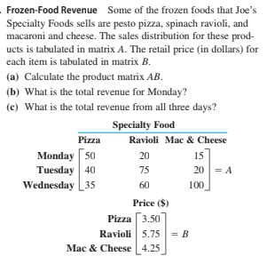 Frozen-Food Revenue Some of the frozen foods that Joe's
Specialty Foods sells are pesto pizza, spinach ravioli, and
macaroni and cheese. The sales distribution for these prod-
ucts is tabulated in matrix A. The retail price (in dollars) for
each item is tabulated in matrix B.
(a) Calculate the product matrix AB.
(b) What is the total revenue for Monday?
(c) What is the total revenue from all three days?
Specialty Food
Pizza
Ravioli Mac & Cheese
Мonday [s0
Tuesday 40
Wednesday 35
20
15
75
20 = A
60
100
Price ($)
Pizza [3.50
Ravioli 5.75 = B
Mac & Cheese 4.25
