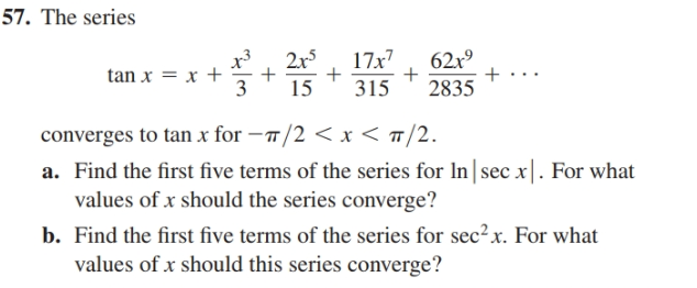 57. The series
2x5
17x7
62x°
tan x = x +
3
15
315
2835
converges to tan x for –/2 < x < ™/2.
a. Find the first five terms of the series for In| sec x|. For what
values of x should the series converge?
b. Find the first five terms of the series for sec?x. For what
values of x should this series converge?
