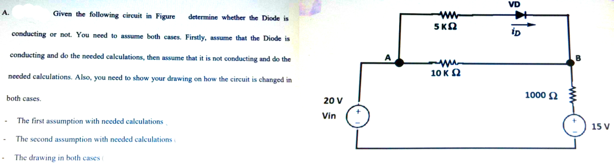 VD
А.
Given the following circuit in Figure
ww
5 ΚΩ
determine whether the Diode is
conducting or not. You need to assume both cases. Firstly, assume that the Diode is
conducting and do the needed calculations, then assume that it is not conducting and do the
A
10 K 2
needed calculations. Also, you need to show your drawing on how the circuit is changed in
1000 N
both cases.
20 V
Vin
The first assumption with needed calculations
15 V
The second assumption with needed calculations (
The drawing in both cases (
