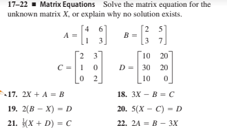 17-22 - Matrix Equations Solve the matrix equation for the
unknown matrix X, or explain why no solution exists.
[2 5]
3 7]
4.
A =
B =
3
2 3
10 20
D =| 30 20
2
10
17. 2X + A = B
18. ЗX — В %3 С
19. 2(В — х) — D
21. (X + D) = C
20. 5(X — С) - D
22. 2A 3D В — 3X
