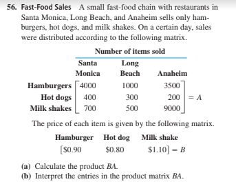 56. Fast-Food Sales A small fast-food chain with restaurants in
Santa Monica, Long Beach, and Anaheim sells only ham-
burgers, hot dogs, and milk shakes. On a certain day, sales
were distributed according to the following matrix.
Number of items sold
Santa
Long
Monica
Вeach
Anaheim
Hamburgers 4000
Hot dogs 400
Milk shakes L 700
1000
3500
300
200 = A
500
9000
The price of each item is given by the following matrix.
Hamburger Hot dog Milk shake
[S0.90
$0.80
$1.10] = B
(a) Calculate the product BA.
(b) Interpret the entries in the product matrix BA.
