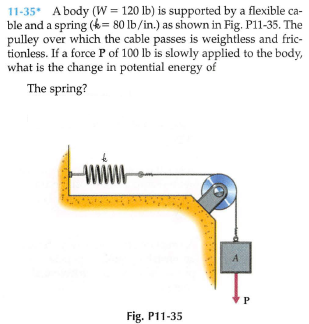 11-35* A body (W = 120 lb) is supported by a flexible ca-
ble and a spring (k= 80 lb/in.) as shown in Fig. P11-35. The
pulley over which the cable passes is weightless and fric-
tionless. If a force P of 100 lb is slowly applied to the body,
what is the change in potential energy of
The spring?
www
A
P
Fig. P11-35
