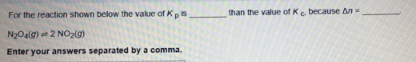 For the reaction shown below the value of Kpis
than the value of Ke. because An=
N2O4lg) 2 NO2(g)
Enter your answers separated by a comma.

