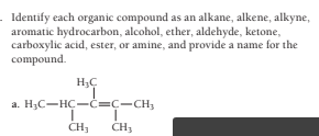 - Identify each organic compound as an alkane, alkene, alkyne,
aromatic hydrocarbon, alcohol, ether, aldehyde, ketone,
carboxylic acid, ester, or amine, and provide a name for the
compound.
a. H;C-HC-C=C-CH,
CH;
CH;
