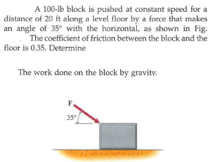 A 100-lb block is pushed at constant speed for a
distance of 20 ft along a level floor by a force that makes
an angle of 35° with the horizontal, as shown in Fig.
The coefficient of friction between the block and the
floor is 0.35. Determine
The work done on the block by gravity.
F
35°
