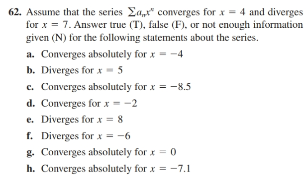 62. Assume that the series Ea,t" converges for x = 4 and diverges
for x = 7. Answer true (T), false (F), or not enough information
given (N) for the following statements about the series.
a. Converges absolutely for x = -4
b. Diverges for x = 5
c. Converges absolutely for x = -8.5
d. Converges for x = -2
e. Diverges for x = 8
f. Diverges for x = -6
g. Converges absolutely for x = 0
h. Converges absolutely for x = -7.1
