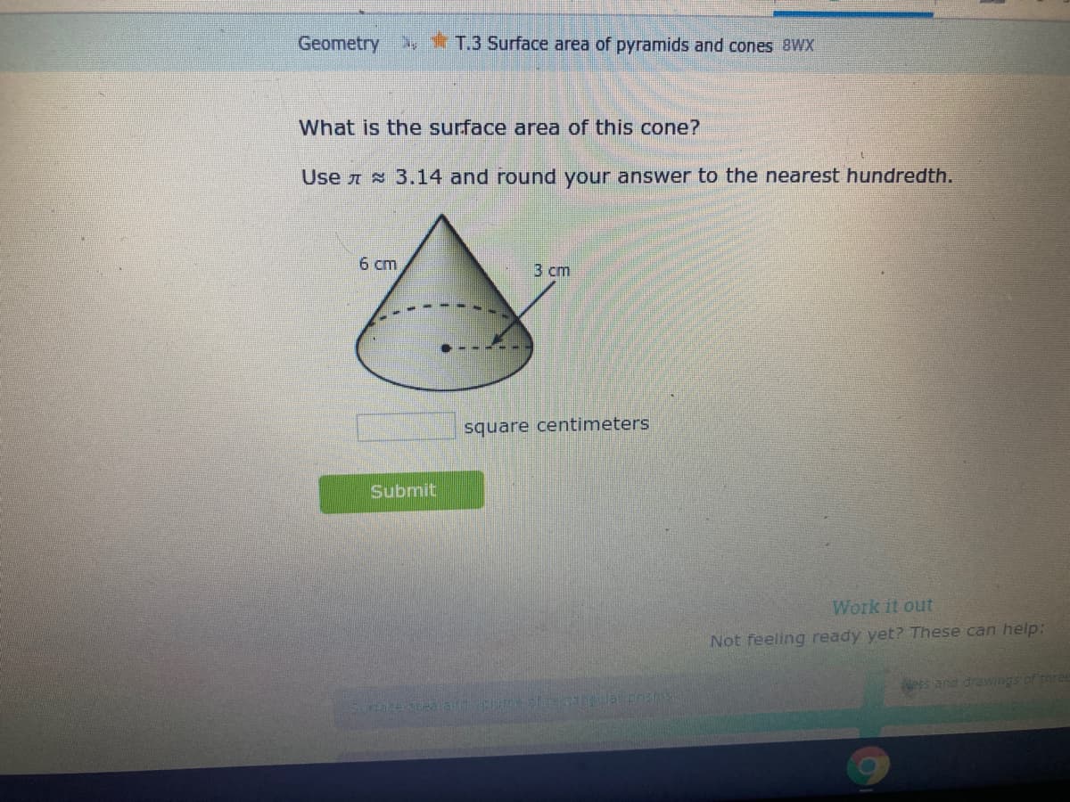 Geometry T.3 Surface area of pyramids and cones 8WX
What is the surface area of this cone?
Use A 3.14 and round your answer to the nearest hundredth.
6 cm
3 сm
square centimeters
Submit
Work it out
Not feeling ready yet? These can help:
Nees and drawings of three
