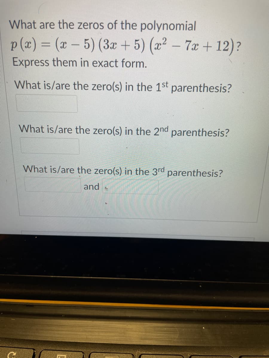 What are the zeros of the polynomial
p (a) = (x- 5) (3z + 5) (2² – 7x +12)?
Express them in exact form.
What is/are the zero(s) in the 1st parenthesis?
What is/are the zero(s) in the 2nd parenthesis?
What is/are the zero(s) in the 3rd parenthesis?
and
