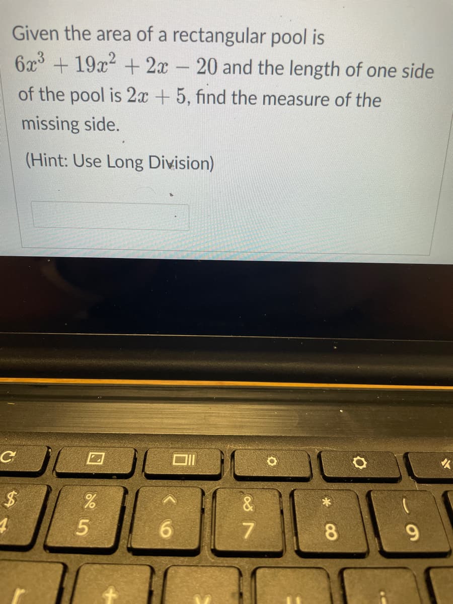 Given the area of a rectangular pool is
6x3 + 19x2 +2x - 20 and the length of one side
of the pool is 2x +5, find the measure of the
missing side.
(Hint: Use Long Division)
&
6.
8.
9.
%24
