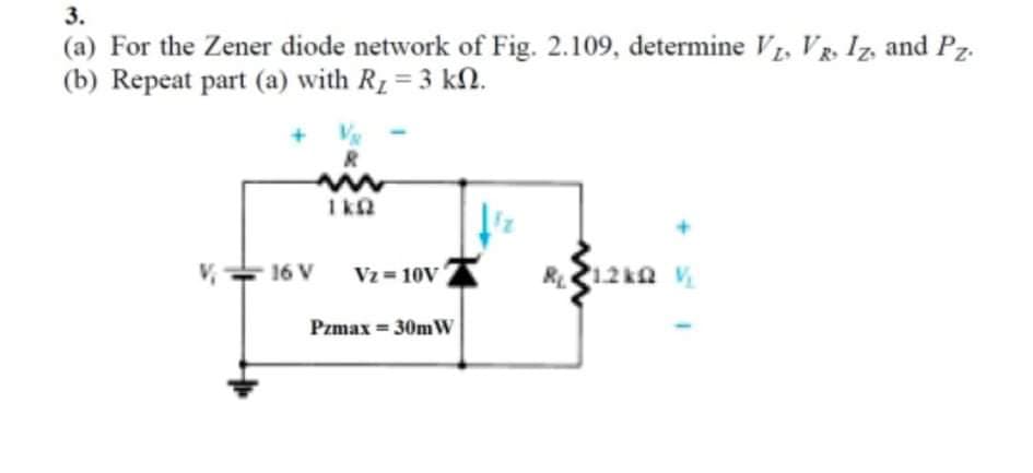 3.
(a) For the Zener diode network of Fig. 2.109, determine V, VR, Iz, and Pz.
(b) Repeat part (a) with R1 = 3 kN.
R12ka v
16 V
Vz = 10V
Pzmax = 30mW
