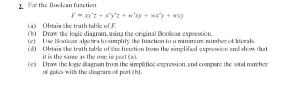 2. For the Boolean function
F = xy'z + x'y'z + w'xy + wx'y + wxy
(a) Obtain the truth table of F
(b) Draw the logic diagram, using the original Boolean expression.
(c) Use Boolean algebra to simplify the function to a minimum number of literals.
(d) Obtain the truth table of the function from the simplified expression and show that
it is the same as the one in part (a).
(c) Draw the logic diagram from the simplified expression, and compare the total number
of gates with the diagram of part (b).
