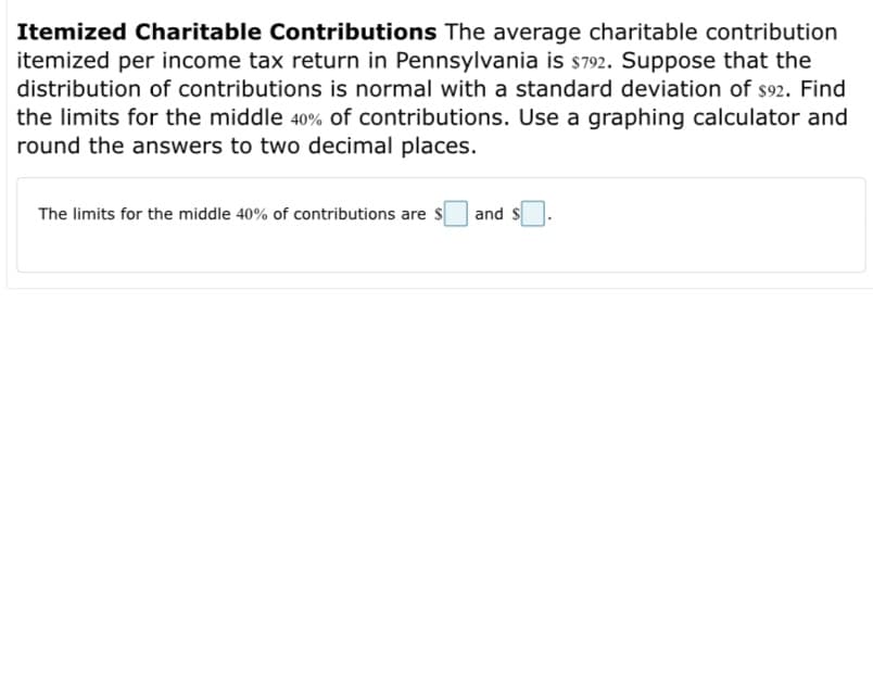 Itemized Charitable Contributions The average charitable contribution
itemized per income tax return in Pennsylvania is s792. Suppose that the
distribution of contributions is normal with a standard deviation of s92. Find
the limits for the middle 40% of contributions. Use a graphing calculator and
round the answers to two decimal places.
The limits for the middle 40% of contributions are s
and
