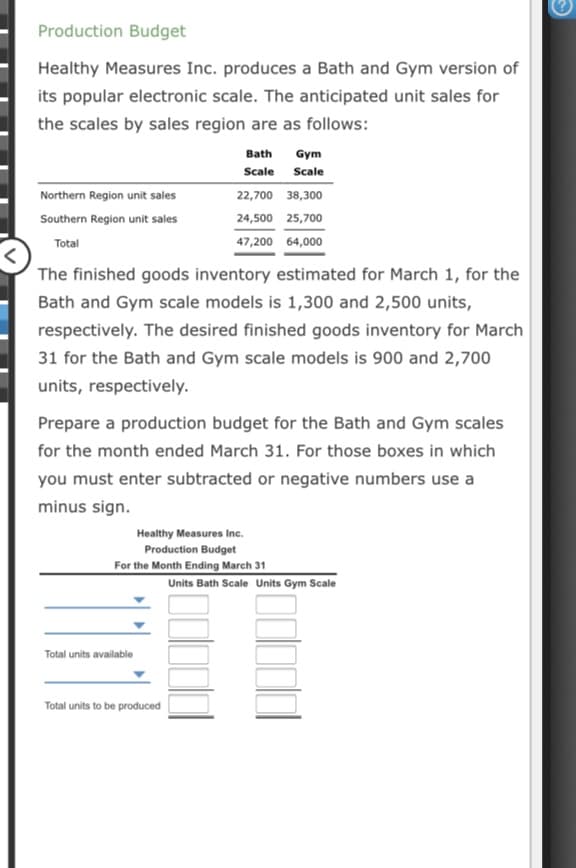 Production Budget
Healthy Measures Inc. produces a Bath and Gym version of
its popular electronic scale. The anticipated unit sales for
the scales by sales region are as follows:
Bath
Gym
Scale Scale
Northern Region unit sales
22,700 38,300
Southern Region unit sales
24,500 25,700
Total
47,200 64,000
The finished goods inventory estimated for March 1, for the
Bath and Gym scale models is 1,300 and 2,500 units,
respectively. The desired finished goods inventory for March
31 for the Bath and Gym scale models is 900 and 2,700
units, respectively.
Prepare a production budget for the Bath and Gym scales
for the month ended March 31. For those boxes in which
you must enter subtracted or negative numbers use a
minus sign.
Healthy Measures Inc.
Production Budget
For the Month Ending March 31
Units Bath Scale Units Gym Scale
Total units available
Total units to be produced

