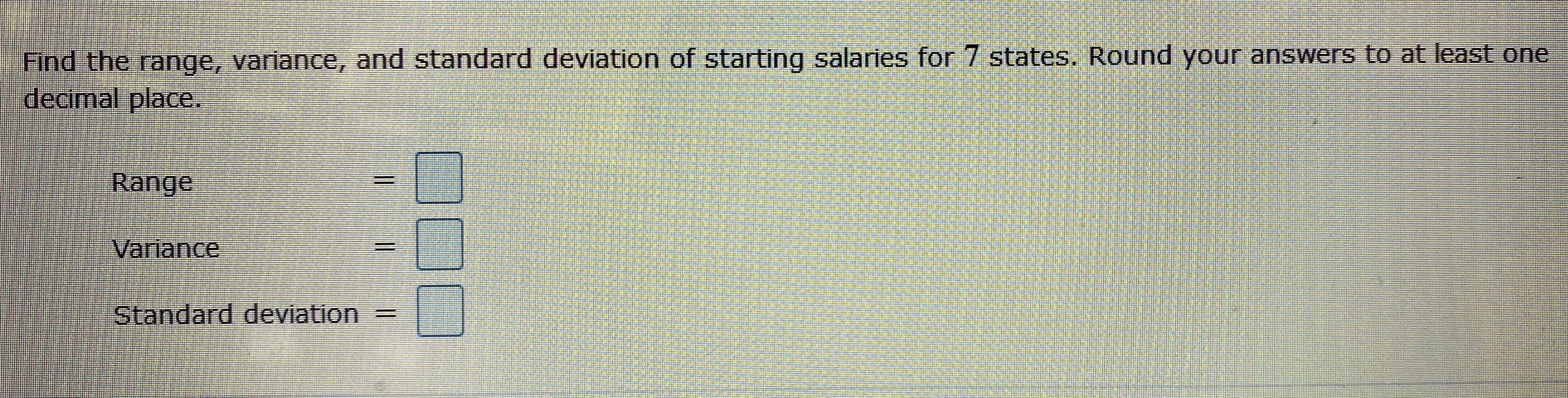 Find the range, variance, and standard deviation of starting salaries for 7 states. Round your answers to at least one
decimal place.
Range
Variance
Standard deviation =|
