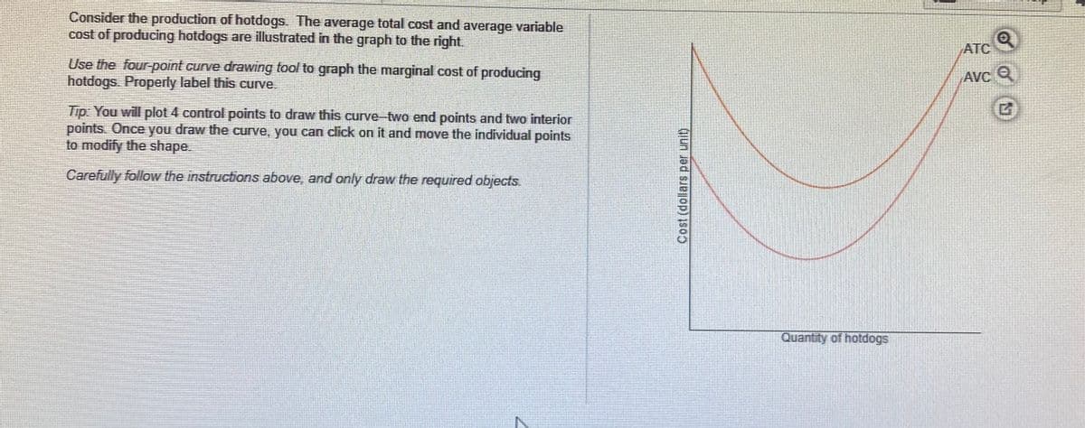 Consider the production of hotdogs. The average total cost and average variable
cost of producing hotdogs are illustrated in the graph to the right.
ATC
Use the four-point curve drawing tool to graph the marginal cost of producing
hotdogs. Properly label this curve.
AVC Q
Tip: You will plot 4 control points to draw this curve-two end points and two interior
points. Once you draw the curve, you can click on it and move the individual points
to modify the shape.
Carefully follow the instructions above, and only draw the required objects.
Quantity of hotdogs
Cost (dollars per unit)
