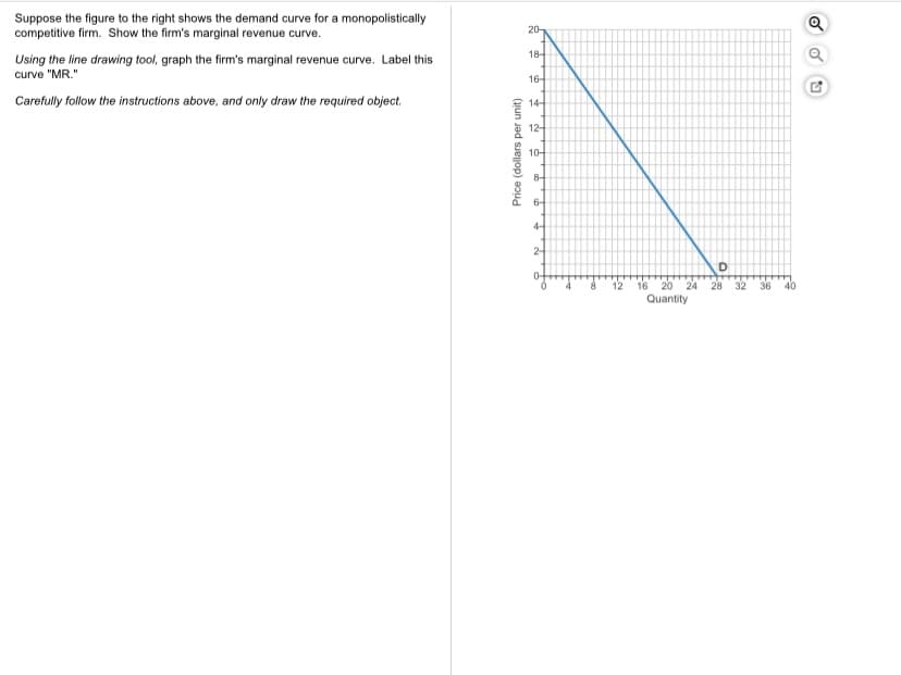 Suppose the figure to the right shows the demand curve for a monopolistically
competitive firm. Show the firm's marginal revenue curve.
20-
18-
Using the line drawing tool, graph the firm's marginal revenue curve. Label this
curve "MR."
16-
Carefully follow the instructions above, and only draw the required object.
14-
12-
10-
8-
6-
4-
2-
20
Quantity
12
16
24 28
32
36
40
Price (dollars per unit)
