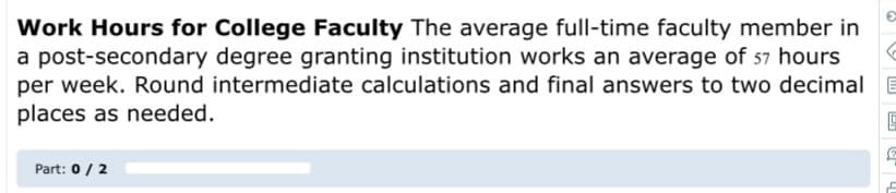 Work Hours for College Faculty The average full-time faculty member in
a post-secondary degree granting institution works an average of 57 hours
per week. Round intermediate calculations and final answers to two decimal E
places as needed.
Part: 0/ 2
