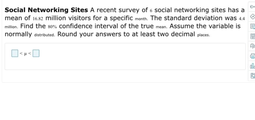 Social Networking Sites A recent survey of 6 social networking sites has a
mean of 16.82 million visitors for a specific month. The standard deviation was 4.4 O
million. Find the 80% confidence interval of the true mean. Assume the variable is
normally distributed. Round your answers to at least two decimal places.
<μ
