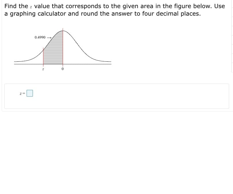 Find the z value that corresponds to the given area in the figure below. Use
a graphing calculator and round the answer to four decimal places.
0.4990 →
