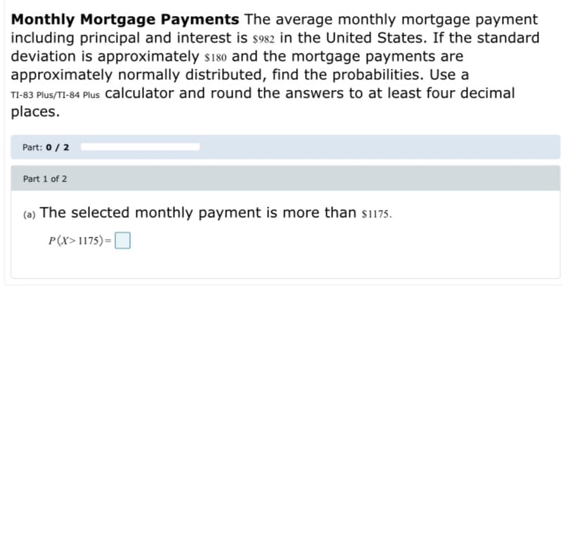 Monthly Mortgage Payments The average monthly mortgage payment
including principal and interest is s982 in the United States. If the standard
deviation is approximately s180 and the mortgage payments are
approximately normally distributed, find the probabilities. Use a
TI-83 Plus/TI-84 Plus Calculator and round the answers to at least four decimal
places.
Part: 0/ 2
Part 1 of 2
(a) The selected monthly payment is more than si175.
P(X>1175)=O
