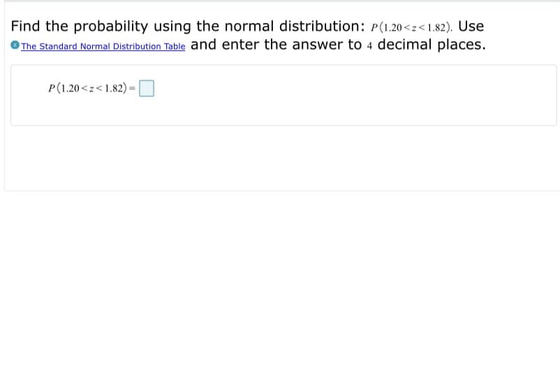 Find the probability using the normal distribution: P(1.20<z<1.82). Use
The Standard Normal Distribution Table and enter the answer to 4 decimal places.
P(1.20 <z<1.82)
