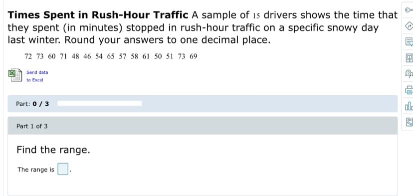 Times Spent in Rush-Hour Traffic A sample of 15 drivers shows the time that
they spent (in minutes) stopped in rush-hour traffic on a specific snowy day
last winter. Round your answers to one decimal place.
72 73 60 71 48 46 54 65 57 58 61 50 51 73 69
Send data
to Excel
Part: 0/3
Part 1 of 3
Find the range.
The range is
