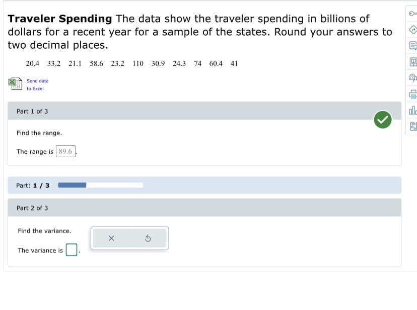 Traveler Spending The data show the traveler spending in billions of
dollars for a recent year for a sample of the states. Round your answers to
two decimal places.
20.4 33.2 21.1 58.6 23.2 110 30.9 24.3 74 60.4 41
Send data
to Excel
dle
Part 1 of 3
Find the range.
The range is 89.6
Part: 1/3
Part 2 of 3
Find the variance.
The variance is
