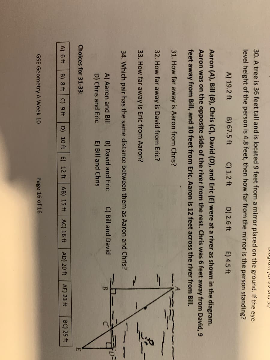 30. A tree is 36 feet tall and is located 9 feet from a mirror placed on the ground. If the eye-
level height of the person is 4.8 feet, then how far from the mirror is the person standing?
A) 19.2 ft
B) 67.5 ft
C) 1.2 ft
D) 2.6 ft
E) 4.5 ft
Aaron (A), Bill (B), Chris (C), David (D), and Eric (E) were at a river as shown in the diagram.
Aaron was on the opposite side of the river from the rest. Chris was 6 feet away from David, 9
feet away from Bill, and 10 feet from Eric. Aaron is 12 feet across the river from Bill.
31. How far away is Aaron from Chris?
32. How far away is David from Eric?
33. How far away is Eric from Aaron?
34. Which pair has the same distance between them as Aaron and Chris?
A) Aaron and Bill
B) David and Eric
C) Bill and David
B.
D) Chris and Eric
E) Bill and Chris
Choices for 31-33:
A) 6 ft
B) 8 ft C) 9 ft
D) 10 ft E) 12 ft AB) 15 ft
AC) 16 ft
AD) 20 ft
AE) 23 ft
BC) 25 ft
GSE Geometry A Week 10
Page 16 of 16
