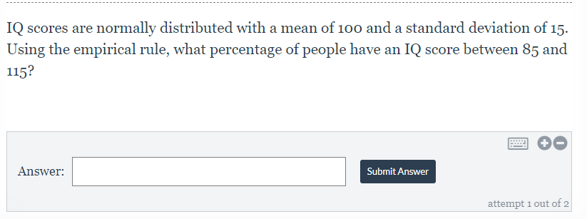 IQ scores are normally distributed with a mean of 100 and a standard deviation of 15.
Using the empirical rule, what percentage of people have an IQ score between 85 and
115?
Answer:
Submit Answer
attempt 1 out of 2
