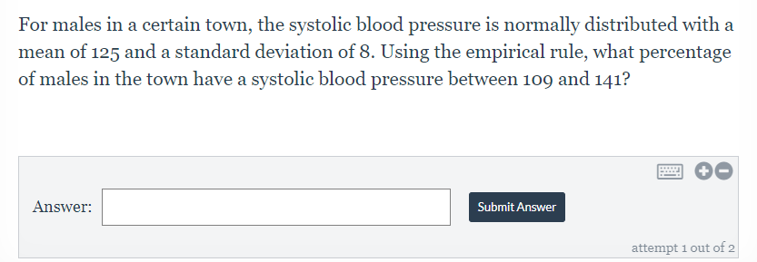 For males in a certain town, the systolic blood pressure is normally distributed with a
mean of 125 and a standard deviation of 8. Using the empirical rule, what percentage
of males in the town have a systolic blood pressure between 109 and 141?
Answer:
Submit Answer
attempt 1 out of 2
