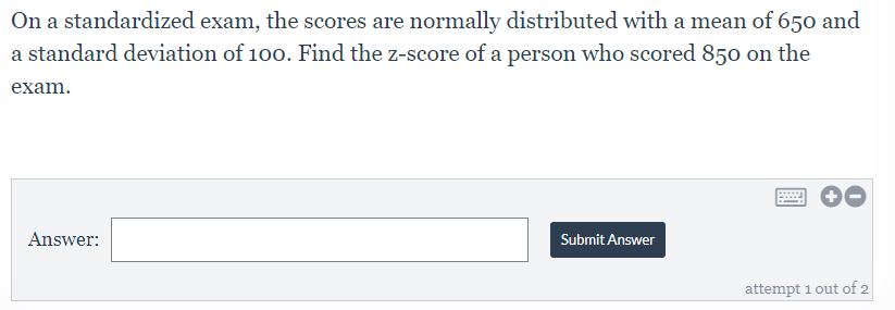 On a standardized exam, the scores are normally distributed with a mean of 650 and
a standard deviation of 100. Find the z-score of a person who scored 850 on the
exam.
Answer:
Submit Answer
attempt 1 out of 2
國
