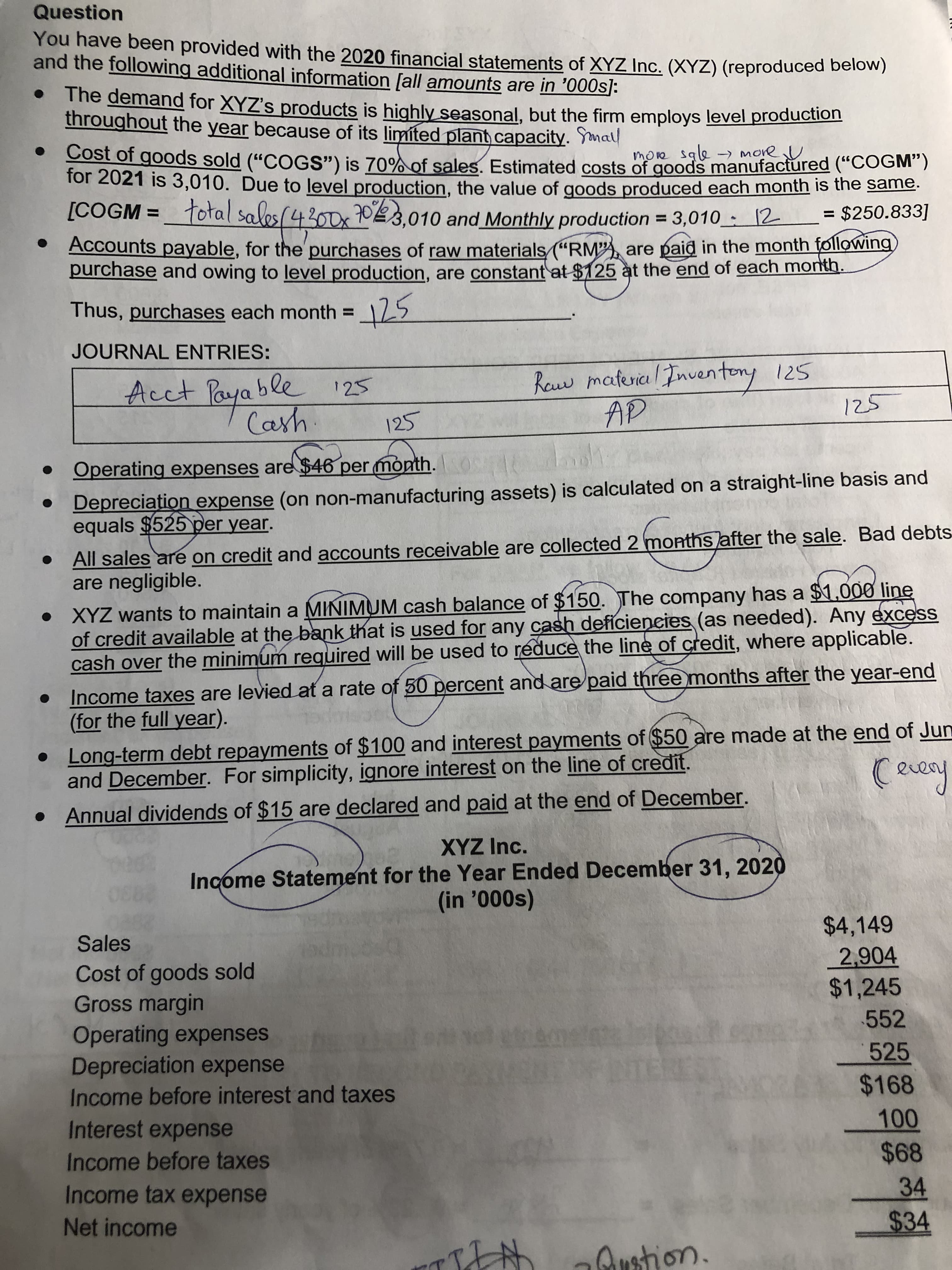 Question
You have been provided with the 2020 financial statements of XYZ Inc. (XYZ) (reproduced below)
and the following additional information fall amounts are in '000s]:
The demand for XYZ's products is highly seasonal, but the firm employs level production
throughout the year because of its limited plant capacity. Ymall
Cost of goods sold ("COGS") is 70% of sales. Estimated costs of goods manufactured ("COGM)
for 2021 is 3,010. Due to level production, the value of goods produced each month is the same.
[COGM =_total sales(4300x 703,010 and Monthly production = 3,010 : 12
more sale
-) more U
= $250.833]
Accounts payable, for the'purchases of raw materials "RM"A, are paid in the month following
purchase and owing to level production, are constant at $125 at the end of each month.
Thus, purchases each month =125
%3D
JOURNAL ENTRIES:
Acct Paya ble
125
25
• Operating expenses are $46 per month. OS
AP
• Depreciation expense (on non-manufacturing assets) is calculated on a straight-line basis and
equals $525 per year.
All sales are on credit and accounts receivable are collected 2 months after the sale. Bad debts
are negligible.
• XYZ wants to maintain a MINIMUM cash balance of $150. The company has a $1,000 line
of credit available at the bank that is used for any cash defíciencies (as needed). Any excess
cash over the minimum reguired will be used to reduce the line of credit, where applicable.
Income taxes are levied at a rate of 50 percent and are paid three)months after the year-end
(for the full year).
Long-term debt repayments of $100 and interest payments of $50 are made at the end of Jun
and December. For simplicity, ignore interest on the line of credit.
• Annual dividends of $15 are declared and paid at the end of December.
XYZ Inc.
Income Statement for the Year Ended December 31, 2020
$44,149
Sales
2,904
$1,245
Cost of goods sold
Gross margin
Operating expenses
Depreciation expense
552
525
Income before interest and taxes
$168
000
$68
Interest expense
Income before taxes
Income tax expense
34
Net income
%2434
