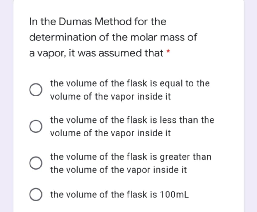 In the Dumas Method for the
determination of the molar mass of
a vapor, it was assumed that *
the volume of the flask is equal to the
volume of the vapor inside it
the volume of the flask is less than the
volume of the vapor inside it
the volume of the flask is greater than
the volume of the vapor inside it
O the volume of the flask is 100mL
