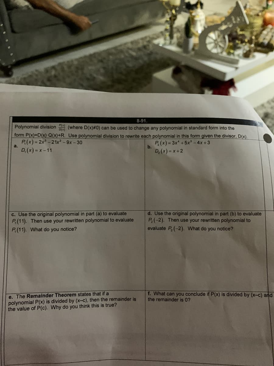 8-91.
Polynomial division (where D(x)#0) can be used to change any polynomial in standard form into the
form P(x)-D(x)·Q(x)+R. Use polynomial division to rewrite each polynomial in this form given the divisor, D(x).
P(x) = 2x-21x2-9x-30
D, (x) = x-11
P(x) = 3x +5x³ - 4x +3
b.
a.
D; (x) = x +2
c. Use the original polynomial in part (a) to evaluate
P(11). Then use your rewritten polynomial to evaluate
d. Use the original polynomial in part (b) to evaluate
P(-2). Then use your rewritten polynomial to
evaluate P,(-2). What do you notice?
P(11). What do you notice?
e. The Remainder Theorem states that if a
polynomial P(x) is divided by (x-c), then the remainder is
the value of P(c). Why do you think this is true?
f. What can you conclude if P(x) is divided by (x-c) and
the remainder is 0?
