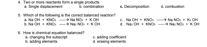 4. Two or more reactants form a single products.
a. Single displacement
c. Decomposition
b. combination
d. combustion
5. Which of the following is the correct balanced reaction?
a. Na OH + KNO3
b. Na OH + KNO3
c.. Na OH + KNO3
d. . Naz OH + KNO3
→ Na NOs + K2 OH
-→ Naz NOs + K OH
-→ Na NO3 + KOH
-→ Naz NOs + K OH
6. How is chemical equation balanced?
a. changing the subscript
b. adding elements
c. adding coefficient
d. erasing elements

