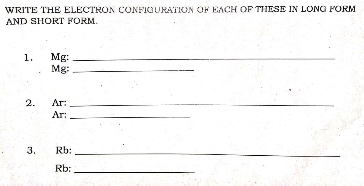 WRITE THE ELECTRON CONFIGURATION OF EACH OF THESE IN LONG FORM
AND SHORT FORM.
Mg:
Mg:
1.
2.
Ar:
Ar:
Rb:
Rb:
3.
