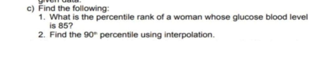 c) Find the following:
1. What is the percentile rank of a woman whose glucose blood level
is 85?
2. Find the 90" percentile using interpolation.

