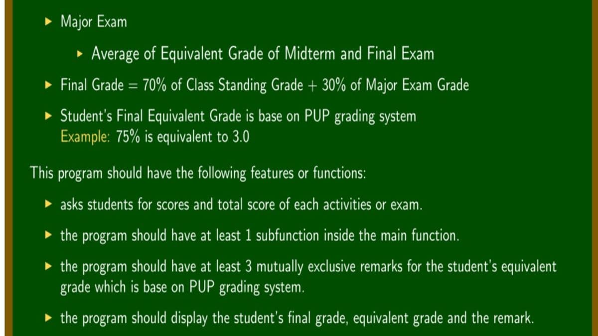 » Major Exam
• Average of Equivalent Grade of Midterm and Final Exam
• Final Grade = 70% of Class Standing Grade + 30% of Major Exam Grade
• Student's Final Equivalent Grade is base on PUP grading system
Example: 75% is equivalent to 3.0
This program should have the following features or functions:
• asks students for scores and total score of each activities or exam.
• the program should have at least 1 subfunction inside the main function.
• the program should have at least 3 mutually exclusive remarks for the student's equivalent
grade which is base on PUP grading system.
• the program should display the student's final grade, equivalent grade and the remark.
