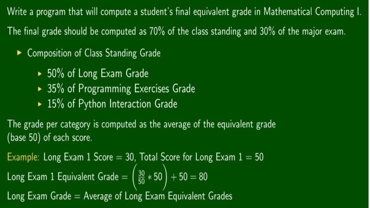 Write a program that will compute a student's final equivalent grade in Mathematical Computing I.
The final grade should be computed as 70% of the class standing and 30% of the major exam.
► Composition of Class Standing Grade
• 50% of Long Exam Grade
• 35% of Programming Exercises Grade
• 15% of Python Interaction Grade
The grade per category is computed as the average of the equivalent grade
(base 50) of each score.
Example: Long Exam 1 Score = 30, Total Score for Long Exam 1 = 50
20 * 50) + 50 = 80
Long Exam 1 Equivalent Grade =
50
Long Exam Grade = Average of Long Exam Equivalent Grades
