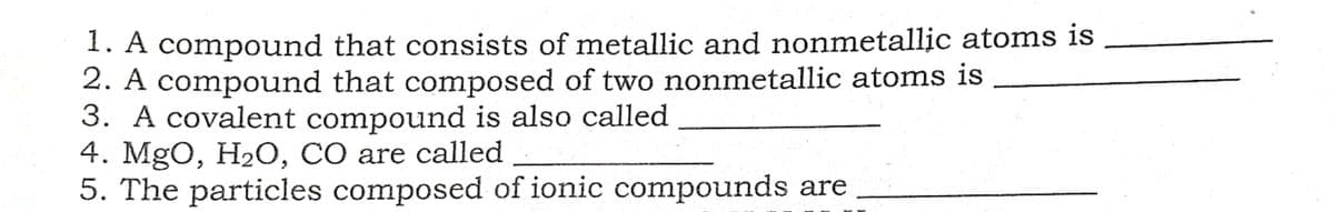 1. A compound that consists of metallic and nonmetallic atoms is
2. A compound that composed of two nonmetallic atoms is
3. A covalent compound is also called
4. MgO, H2О, СО are called
5. The particles composed of ionic compounds are
