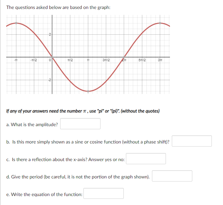 The questions asked below are based on the graph:
-2-
-TT
-TT/2
TT
3TT/2
5T/2
-2-
If any of your answers need the number T , use "pi" or "(pi)". (without the quotes)
a. What is the amplitude?
b. Is this more simply shown as a sine or cosine function (without a phase shift)?
c. Is there a reflection about the x-axis? Answer yes or no:
d. Give the period (be careful, it is not the portion of the graph shown).
e. Write the equation of the function:
