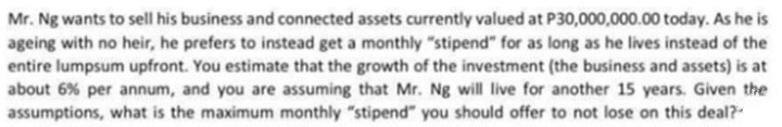 Mr. Ng wants to sell his business and connected assets currently valued at P30,000,000.00 today. As he is
ageing with no heir, he prefers to instead get a monthly "stipend" for as long as he lives instead of the
entire lumpsum upfront. You estimate that the growth of the investment (the business and assets) is at
about 6% per annum, and you are assuming that Mr. Ng will live for another 15 years. Given the
assumptions, what is the maximum monthly "stipend" you should offer to not lose on this deal?
