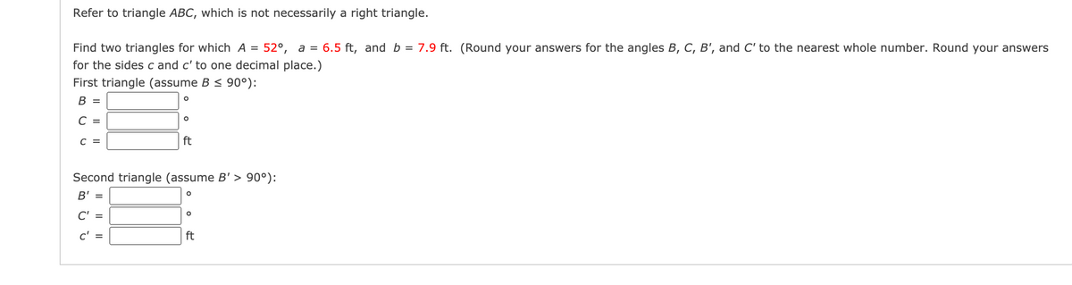 Refer to triangle ABC, which is not necessarily a right triangle.
52°, a = 6.5 ft, and b = 7.9 ft. (Round your answers for the angles B, C, B', and C' to the nearest whole number. Round your answers
Find two triangles for which A =
for the sides c and c' to one decimal place.)
First triangle (assume B < 90°):
В 3
C =
C =
ft
Second triangle (assume B' > 90°):
B' =
C'
c' =
ft
I| ||
