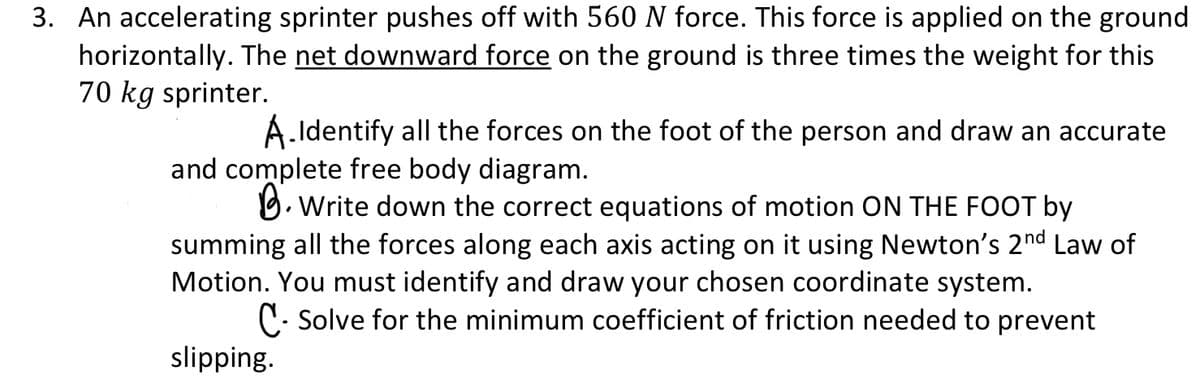 3. An accelerating sprinter pushes off with 560 N force. This force is applied on the ground
horizontally. The net downward force on the ground is three times the weight for this
70 kg sprinter.
A.Identify all the forces on the foot of the person and draw an accurate
and complete free body diagram.
O. Write down the correct equations of motion ON THE FOOT by
summing all the forces along each axis acting on it using Newton's 2nd Law of
Motion. You must identify and draw your chosen coordinate system.
C- Solve for the minimum coefficient of friction needed to prevent
slipping.
