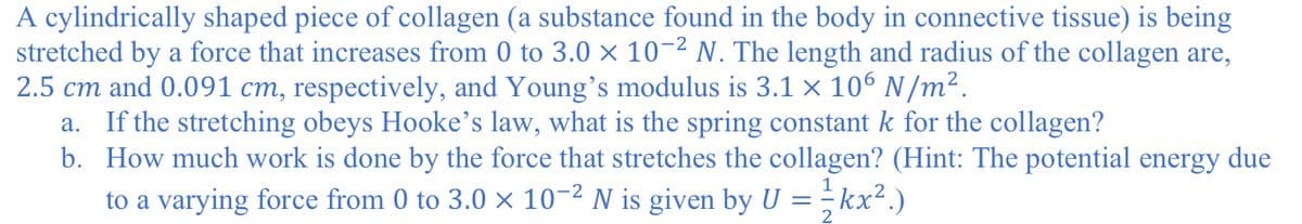 A cylindrically shaped piece of collagen (a substance found in the body in connective tissue) is being
stretched by a force that increases from 0 to 3.0 × 10-2 N. The length and radius of the collagen are,
2.5 cm and 0.091 cm, respectively, and Young's modulus is 3.1 × 106 N/m².
a. If the stretching obeys Hooke's law, what is the spring constant k for the collagen?
b. How much work is done by the force that stretches the collagen? (Hint: The potential energy due
1
to a varying force from 0 to 3.0 × 10-2 N is given by U = - kx².)
