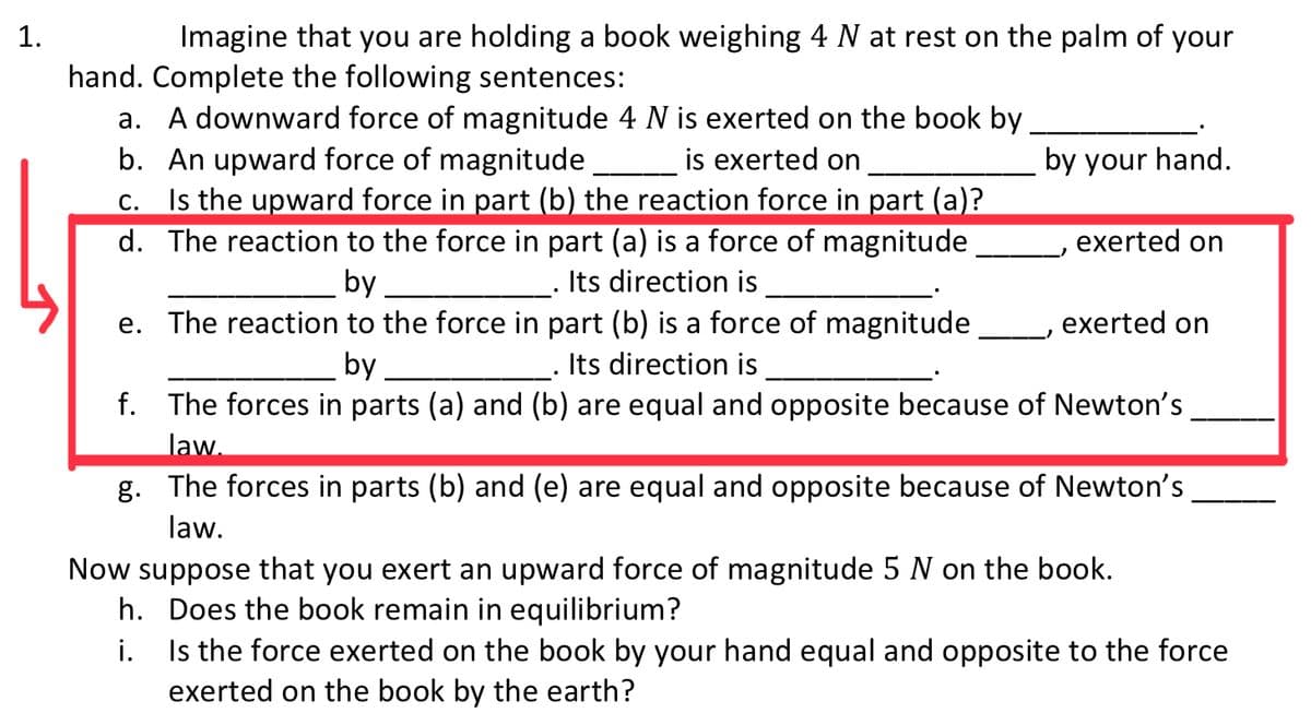 1.
Imagine that you are holding a book weighing 4 N at rest on the palm of your
hand. Complete the following sentences:
a. A downward force of magnitude 4 N is exerted on the book by
b. An upward force of magnitude
Is the upward force in part (b) the reaction force in part (a)?
d. The reaction to the force in part (a) is a force of magnitude
is exerted on
by your hand.
С.
exerted on
by
Its direction is
e. The reaction to the force in part (b) is a force of magnitude
exerted on
by
Its direction is
f. The forces in parts (a) and (b) are equal and opposite because of Newton's
law.
g. The forces in parts (b) and (e) are equal and opposite because of Newton's
law.
Now suppose that you exert an upward force of magnitude 5 N on the book.
h. Does the book remain in equilibrium?
i. Is the force exerted on the book by your hand equal and opposite to the force
exerted on the book by the earth?
